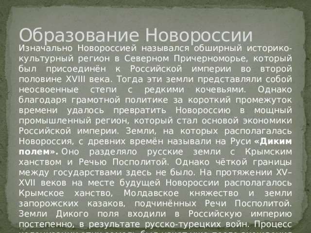 Образование Новороссии Изначально Новороссией назывался обширный историко-культурный регион в Северном Причерноморье, который был присоединён к Российской империи во второй половине XVIII века. Тогда эти земли представляли собой неосвоенные степи с редкими кочевьями. Однако благодаря грамотной политике за короткий промежуток времени удалось превратить Новороссию в мощный промышленный регион, который стал основой экономики Российской империи. Земли, на которых располагалась Новороссия, с древних времён называли на Руси  «Диким полем».  Оно разделяло русские земли с Крымским ханством и Речью Посполитой. Однако чёткой границы между государствами здесь не было. На протяжении XV–XVII веков на месте будущей Новороссии располагалось Крымское ханство, Молдавское княжество и земли запорожских казаков, подчинённых Речи Посполитой. Земли Дикого поля входили в Российскую империю постепенно, в результате русско-турецких войн. Процесс колонизации этих земель был начат уже после вхождения в состав России  Левобережной Украины. 