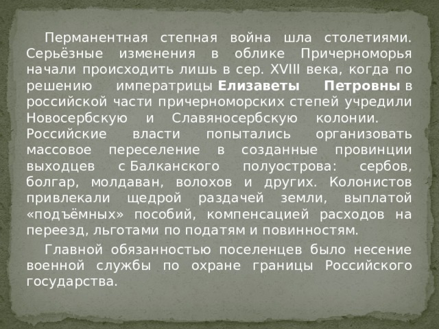  Перманентная степная война шла столетиями. Серьёзные изменения в облике Причерноморья начали происходить лишь в сер. XVIII века, когда по решению императрицы  Елизаветы Петровны  в российской части причерноморских степей учредили Новосербскую и Славяносербскую колонии.  Российские власти попытались организовать массовое переселение в созданные провинции выходцев с Балканского полуострова: сербов, болгар, молдаван, волохов и других. Колонистов привлекали щедрой раздачей земли, выплатой «подъёмных» пособий, компенсацией расходов на переезд, льготами по податям и повинностям.  Главной обязанностью поселенцев было несение военной службы по охране границы Российского государства. 