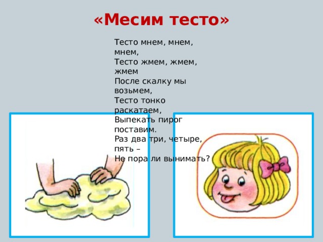 «Месим тесто»  Тесто мнем, мнем, мнем, Тесто жмем, жмем, жмем После скалку мы возьмем, Тесто тонко раскатаем, Выпекать пирог поставим. Раз два три, четыре, пять – Не пора ли вынимать? 