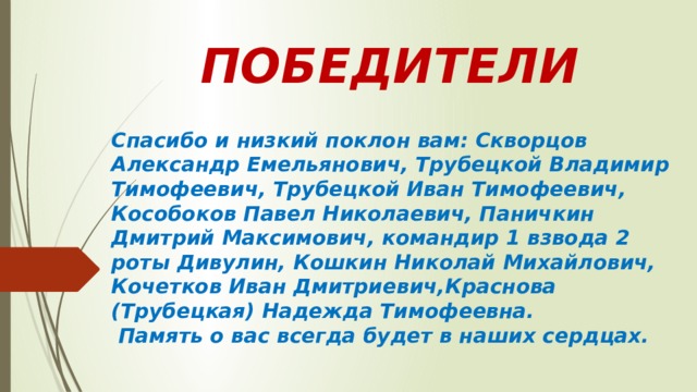 ПОБЕДИТЕЛИ Спасибо и низкий поклон вам: Скворцов Александр Емельянович, Трубецкой Владимир Тимофеевич, Трубецкой Иван Тимофеевич, Кособоков Павел Николаевич, Паничкин Дмитрий Максимович, командир 1 взвода 2 роты Дивулин, Кошкин Николай Михайлович, Кочетков Иван Дмитриевич,Краснова (Трубецкая) Надежда Тимофеевна.  Память о вас всегда будет в наших сердцах. 