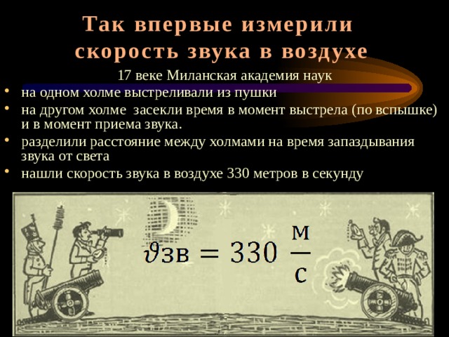Так впервые измерили  скорость звука в воздухе 17 веке Миланская академия наук на одном холме выстреливали из пушки на другом холме засекли время в момент выстрела (по вспышке) и в момент приема звука. разделили расстояние между холмами на время запаздывания звука от света нашли скорость звука в воздухе 330 метров в секунду Скорость распространения звука в воздухе впервые была измерена в 17 веке Миланской академией наук. На одном из холмов установили пушку, а на другом расположился наблюдательный пункт. Время засекли и в момент выстрела (по вспышке) и в момент приема звука. По расстоянию между наблюдательным пунктом и пушкой и времени происхождения сигнала скорость распространения звука рассчитать уже не составляло труда. Она оказалась равной 330 метров в секунду
