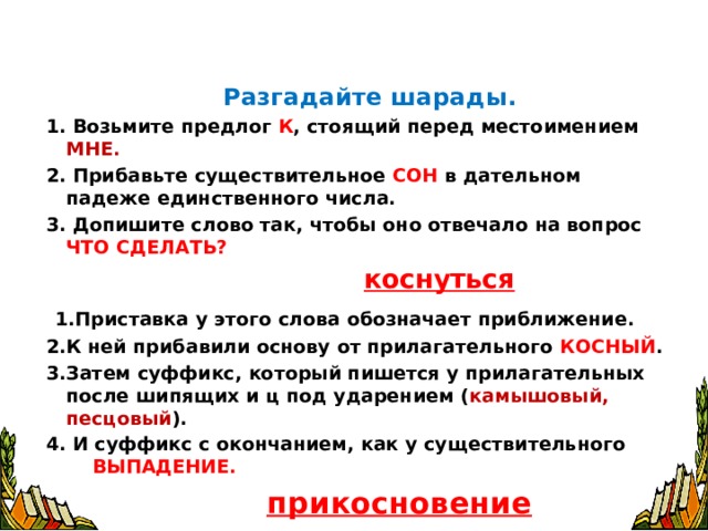   Разгадайте шарады. 1. Возьмите предлог К , стоящий перед местоимением МНЕ. 2. Прибавьте существительное СОН в дательном падеже единственного числа. 3. Допишите слово так, чтобы оно отвечало на вопрос ЧТО СДЕЛАТЬ?   коснуться  1.Приставка у этого слова обозначает приближение. 2.К ней прибавили основу от прилагательного КОСНЫЙ . 3.Затем суффикс, который пишется у прилагательных после шипящих и ц под ударением ( камышовый, песцовый ). 4. И суффикс с окончанием, как у существительного ВЫПАДЕНИЕ.   прикосновение  