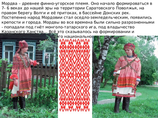 Мордва – древнее финно-угорское племя. Оно начало формироваться в 7- 6 веках до нашей эры на территории Саратовского Поволжья, на правом берегу Волги и её притоках, в бассейне Донских рек. Постепенно народ Мордовии стал оседло-земледельческим, появились крепости и города. Мордвы во все времена были сильно разрозненными - попадали под гнёт монголо-татарского ига, под владычество Казанского Ханства… Всё это сказывалось на формировании и трансформации мордовского национального костюма. 