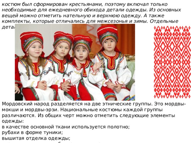 костюм был сформирован крестьянами, поэтому включал только необходимые для ежедневного обихода детали одежды. Из основных вещей можно отметить нательную и верхнюю одежду. А также комплекты, которые отличались для межсезонья и зимы. Отдельные детали служили для украшения и были съемным Мордовский народ разделяется на две этнические группы. Это мордвы-мокши и мордвы-эрзи. Национальные костюмы каждой группы различаются. Из общих черт можно отметить следующие элементы одежды: в качестве основной ткани используется полотно; рубахи в форме туники; вышитая отделка одежды; украшениями служат бисер, монеты, раковины. 