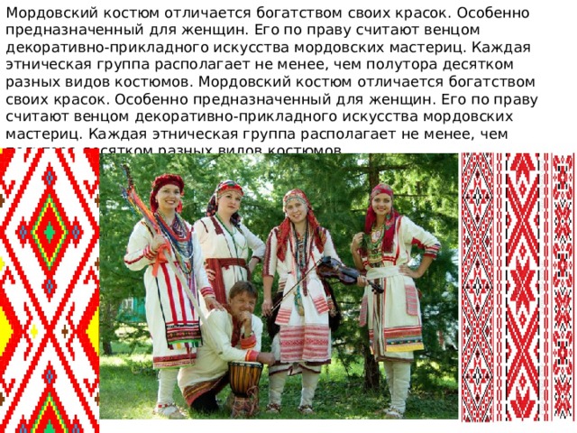 Мордовский костюм отличается богатством своих красок. Особенно предназначенный для женщин. Его по праву считают венцом декоративно-прикладного искусства мордовских мастериц. Каждая этническая группа располагает не менее, чем полутора десятком разных видов костюмов. Мордовский костюм отличается богатством своих красок. Особенно предназначенный для женщин. Его по праву считают венцом декоративно-прикладного искусства мордовских мастериц. Каждая этническая группа располагает не менее, чем полутора десятком разных видов костюмов. 