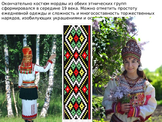 Окончательно костюм мордвы из обеих этнических групп сформировался в середине 19 века. Можно отметить простоту ежедневной одежды и сложность и многосоставность торжественных нарядов, изобилующих украшениями и особой драпировкой фигуры. 