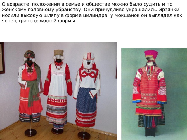 О возрасте, положении в семье и обществе можно было судить и по женскому головному убранству. Они причудливо украшались. Эрзянки носили высокую шляпу в форме цилиндра, у мокшанок он выглядел как чепец трапецевидной формы 
