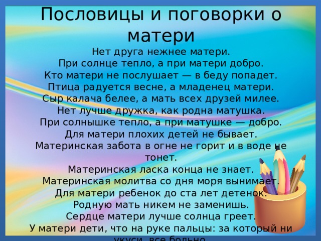               Пословицы и поговорки о матери  Нет друга нежнее матери.  При солнце тепло, а при матери добро.  Кто матери не послушает — в беду попадет.  Птица радуется весне, а младенец матери.  Сыр калача белее, а мать всех друзей милее.  Нет лучше дружка, как родна матушка.  При солнышке тепло, а при матушке — добро.  Для матери плохих детей не бывает.  Материнская забота в огне не горит и в воде не тонет.  Материнская ласка конца не знает.  Материнская молитва со дня моря вынимает.  Для матери ребенок до ста лет детенок.  Родную мать никем не заменишь.  Сердце матери лучше солнца греет.  У матери дети, что на руке пальцы: за который ни укуси, все больно. 