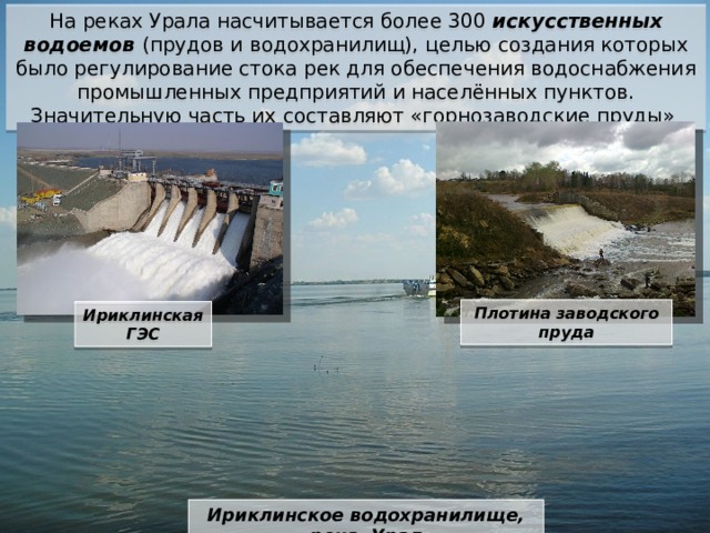 На реках Урала насчитывается более 300 искусственных водоемов (прудов и водохранилищ), целью создания которых было регулирование стока рек для обеспечения водоснабжения промышленных предприятий и населённых пунктов. Значительную часть их составляют «горнозаводские пруды» Плотина заводского пруда Ириклинская ГЭС Ириклинское водохранилище, река Урал 