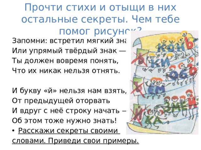 Прочти стихи и отыщи в них остальные секреты. Чем тебе помог рисунок? Запомни: встретил мягкий знак Или упрямый твёрдый знак — Ты должен вовремя понять, Что их никак нельзя отнять. И букву «й» нельзя нам взять, От предыдущей оторвать И вдруг с неё строку начать — Об этом тоже нужно знать! Расскажи секреты своими словами. Приведи свои примеры. 