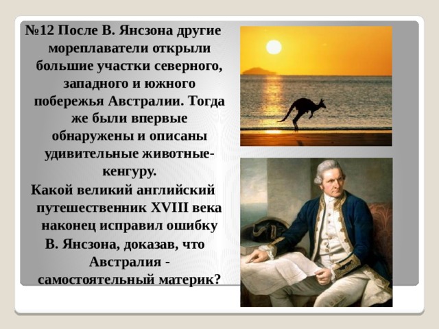 № 12 После В. Янсзона другие мореплаватели открыли большие участки северного, западного и южного побережья Австралии. Тогда же были впервые обнаружены и описаны удивительные животные-кенгуру. Какой великий английский путешественник XVIII века наконец исправил ошибку  В. Янсзона, доказав, что Австралия - самостоятельный материк? 