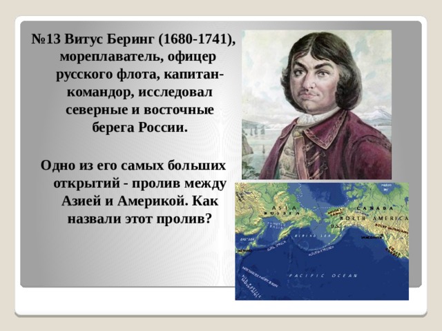 № 13 Витус Беринг (1680-1741), мореплаватель, офицер русского флота, капитан-командор, исследовал северные и восточные берега России.  Одно из его самых больших открытий - пролив между Азией и Америкой. Как назвали этот пролив? 