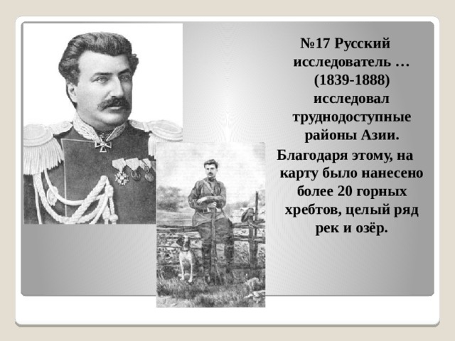 № 17 Русский исследователь … (1839-1888) исследовал труднодоступные районы Азии. Благодаря этому, на карту было нанесено более 20 горных хребтов, целый ряд рек и озёр. 