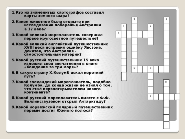   1.Кто из знаменитых картографов составил карты земного шара?  2.Какое животное было открыто при исследовании побережья Австралии в 17 веке?  3.Какой великий мореплаватель совершил первое кругосветное путешествие?  4.Какой великий английский путешественник XVIII века исправил ошибку Янсзона, доказав, что Австралия - самостоятельный материк?  5.Какой русский путешественник 15 века изложил свои впечатления в книге «Хождение за три моря»?  6.В какую страну Х.Колумб искал короткий путь?  7.Какой голландский мореплаватель, подобно Колумбу, до конца жизни не узнал о том, что стал первооткрывателем нового континента?  8.Какой русский мореплаватель вместе с Ф.Ф. Беллинсгаузеном открыл Антарктиду?  9.Какой норвежский полярный путешественник первым достиг Южного полюса? 9 3 1 4 2 5 6 8 7 