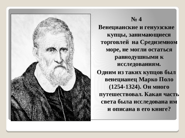  № 4 Венецианские и генуэзские купцы, занимающиеся торговлей на Средиземном море, не могли остаться равнодушными к исследованиям. Одним из таких купцов был венецианец Марко Поло (1254-1324). Он много путешествовал. Какая часть света была исследована им и описана в его книге? 