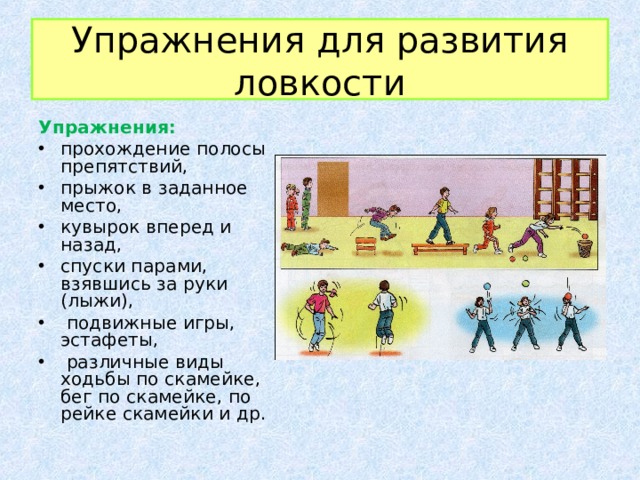 Упражнения для развития ловкости Упражнения: прохождение полосы препятствий, прыжок в заданное место, кувырок вперед и назад, спуски парами, взявшись за руки (лыжи),  подвижные игры, эстафеты,  различные виды ходьбы по скамейке, бег по скамейке, по рейке скамейки и др.  