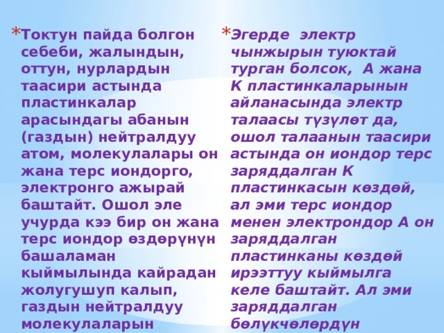 Токтун пайда болгон себеби, жалындын, оттун, нурлардын таасири астында пластинкалар арасындагы абанын (газдын) нейтралдуу атом, молекулалары он жана терс иондорго, электронго ажырай баштайт. Ошол эле учурда кээ бир он жана терс иондор өздөрүнүн башаламан кыймылында кайрадан жолугушуп калып, газдын нейтралдуу молекулаларын тузушот, б. а. рекомбинацияланышат. Бул процесс башаламан, ирээтсиз журо берет. Эгерде электр чынжырын туюктай турган болсок, А жана К пластинкаларынын айланасында электр талаасы түзүлөт да, ошол талаанын таасири астында он иондор терс заряддалган К пластинкасын көздөй, ал эми терс иондор менен электрондор А он заряддалган пластинканы көздөй ирээттуу кыймылга келе баштайт. Ал эми заряддалган бөлүкчөлөрдүн ирээттуу кыймылы - бул электр тогу болуп эсентелет. 