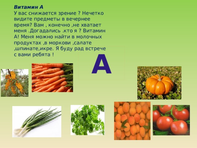 Витамин А У вас снижается зрение ? Нечетко видите предметы в вечернее время? Вам , конечно ,не хватает меня .Догадались .кто я ? Витамин А! Меня можно найти в молочных продуктах ,в моркови ,салате ,шпинате,икре. Я буду рад встрече с вами ребята ! А  