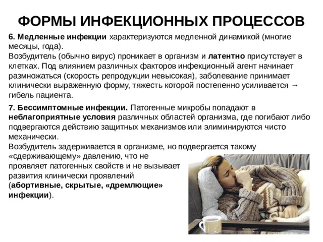 ФОРМЫ ИНФЕКЦИОННЫХ ПРОЦЕССОВ 6. Медленные инфекции характеризуются  медленной динамикой (многие месяцы, года). Возбудитель (обычно вирус) проникает в организм и латентно присутствует в клетках. Под влиянием различных факторов инфекционный агент начинает размножаться (скорость репродукции невысокая), заболевание принимает клинически выраженную форму, тяжесть которой постепенно усиливается → гибель пациента. 7. Бессимптомные инфекции. Патогенные микробы попадают в неблагоприятные условия различных областей организма, где погибают либо подвергаются действию защитных механизмов или элиминируются чисто механически. Возбудитель задерживается в организме, но подвергается такому «сдерживающему» давлению, что не проявляет патогенных свойств и не вызывает развития клинически проявлений ( абортивные, скрытые, «дремлющие» инфекции ). 