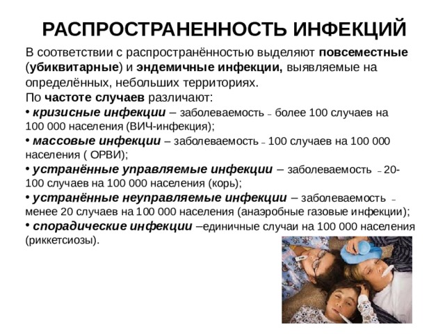 РАСПРОСТРАНЕННОСТЬ ИНФЕКЦИЙ В  соответствии с распространённостью выделяют повсеместные ( убиквитарные ) и эндемичные инфекции, выявляемые на определённых, небольших территориях. По частоте случаев различают:  кризисные инфекции –  заболеваемость – более 100 случаев на 100 000 населения (ВИЧ-инфекция);  массовые инфекции  – заболеваемость – 100 случаев на 100 000 населения ( ОРВИ);  устранённые управляемые инфекции –  заболеваемость – 20-100 случаев на 100 000 населения (корь);  устранённые неуправляемые инфекции  – заболеваемость – менее 20 случаев на 100 000 населения (анаэробные газовые инфекции);  спорадические инфекции  – единичные случаи на 100 000 населения (риккетсиозы).  