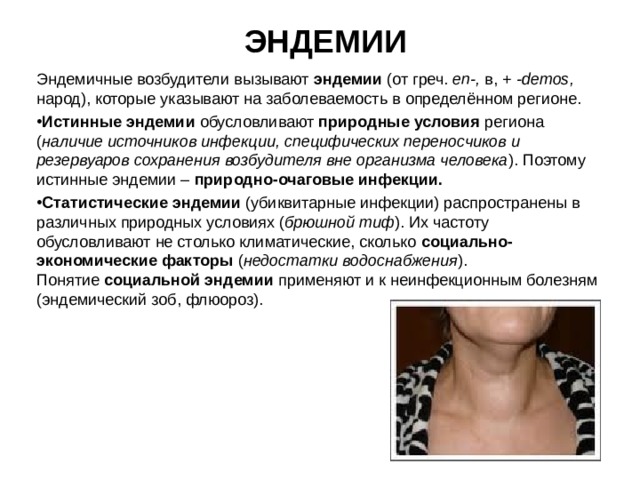 ЭНДЕМИИ Эндемичные возбудители вызывают эндемии (от греч. е n -,  в, + - demos ,  народ), которые указывают на заболеваемость в определённом регионе. Истинные эндемии обусловливают природные условия региона ( наличие источников инфекции, специфических переносчиков и резервуаров сохранения возбудителя вне организма человека ). Поэтому истинные эндемии – природно-очаговые инфекции. Статистические эндемии (убиквитарные инфекции) распространены в различных природных условиях ( брюшной тиф ). Их частоту обусловливают не столько климатические, сколько социально-экономические факторы ( недостатки водоснабжения ). Понятие социальной эндемии применяют и к неинфекционным болезням (эндемический зоб, флюороз). 