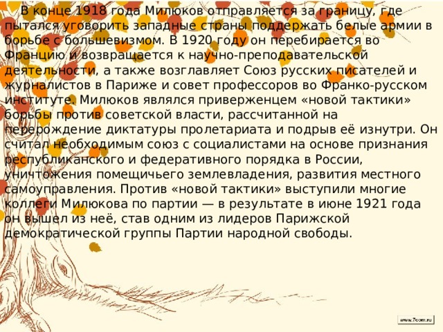  В конце 1918 года Милюков отправляется за границу, где пытался уговорить западные страны поддержать белые армии в борьбе с большевизмом. В 1920 году он перебирается во Францию и возвращается к научно-преподавательской деятельности, а также возглавляет Союз русских писателей и журналистов в Париже и совет профессоров во Франко-русском институте. Милюков являлся приверженцем «новой тактики» борьбы против советской власти, рассчитанной на перерождение диктатуры пролетариата и подрыв её изнутри. Он считал необходимым союз с социалистами на основе признания республиканского и федеративного порядка в России, уничтожения помещичьего землевладения, развития местного самоуправления. Против «новой тактики» выступили многие коллеги Милюкова по партии — в результате в июне 1921 года он вышел из неё, став одним из лидеров Парижской демократической группы Партии народной свободы.  