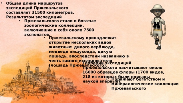 Общая длина маршрутов экспедиций Пржевальского составляет 31500 километров. Результатом экспедиций Пржевальского стали и богатые зоологические коллекции, включившие в себя около 7500 экспонатов. Пржевальскому принадлежит открытие нескольких видов животных: дикого верблюда, медведя пищухоеда, дикую лошадь, впоследствии названную в честь самого исследователя (лошадь Пржевальского). Гербарии экспедиций Пржевальского насчитывают около 16000 образцов флоры (1700 видов, 218 из которых были описаны наукой впервые). Поражают богатством и минералогические коллекции Пржевальского 