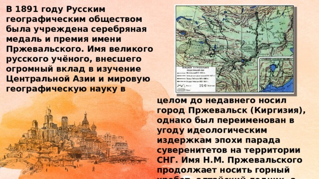 В 1891 году Русским географическим обществом была учреждена серебряная медаль и премия имени Пржевальского. Имя великого русского учёного, внесшего огромный вклад в изучение Центральной Азии и мировую географическую науку в целом до недавнего носил город Пржевальск (Киргизия), однако был переименован в угоду идеологическим издержкам эпохи парада суверенитетов на территории СНГ. Имя Н.М. Пржевальского продолжает носить горный хребет, алтайский ледник, а также некоторые виды животных и растений. 
