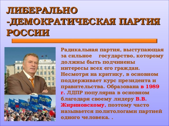 ЛИБЕРАЛЬНО -ДЕМОКРАТИЧЕСКАЯ ПАРТИЯ РОССИИ Радикальная партия, выступающая за сильное государство, которому должны быть подчинены интересы всех его граждан. Несмотря на критику, в основном поддерживает курс президента и правительства. Образована в 1989 г. ЛДПР популярна в основном благодаря своему лидеру В.В. Жириновскому, поэтому часто называется политологами партией одного человека. . 