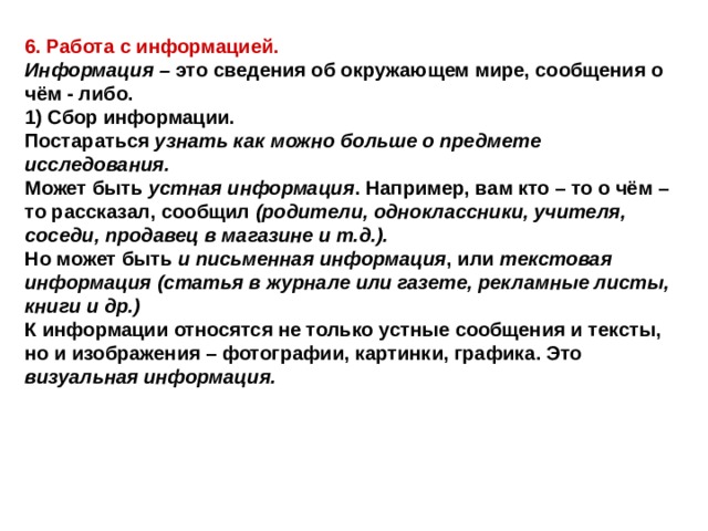 6. Работа с информацией. Информация – это сведения об окружающем мире, сообщения о чём - либо. 1) Сбор информации. Постараться узнать как можно больше о предмете исследования. Может быть устная информация . Например, вам кто – то о чём – то рассказал, сообщил (родители, одноклассники, учителя, соседи, продавец в магазине и т.д.). Но может быть и письменная информация , или текстовая информация (статья в журнале или газете, рекламные листы, книги и др.) К информации относятся не только устные сообщения и тексты, но и изображения – фотографии, картинки, графика. Это визуальная информация. 
