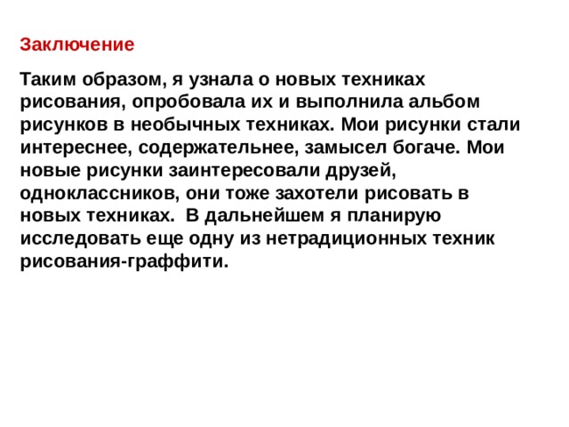 Заключение Таким образом, я узнала о новых техниках рисования, опробовала их и выполнила альбом рисунков в необычных техниках. Мои рисунки стали интереснее, содержательнее, замысел богаче. Мои новые рисунки заинтересовали друзей, одноклассников, они тоже захотели рисовать в новых техниках. В дальнейшем я планирую исследовать еще одну из нетрадиционных техник рисования-граффити.  