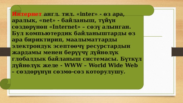 Интернет англ. тил. «inter» - өз ара, аралык, «net» - байланыш, түйүн сөздөрүнөн «Internet» – сөзү алынган. Бул компьютердик байланыштарды өз ара бириктирип, маалыматтарды электрондук эсептөөчү ресурстардын жардамы менен берүүчү дүйнөлүк глобалдык байланыш системасы. Бүткүл дүйнөлүк желе - WWW – World Wide Web – сөздөрүнүн сөзмө-сөз которулушу.  