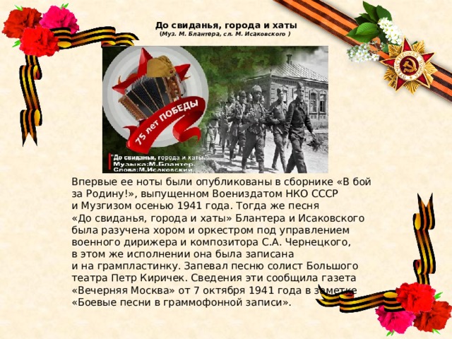  До свиданья, города и хаты  ( Муз. М. Блантера, сл. М. Исаковского )     Впервые ее ноты были опубликованы в сборнике «В бой за Родину!», выпущенном Воениздатом НКО СССР и Музгизом осенью 1941 года. Тогда же песня «До свиданья, города и хаты» Блантера и Исаковского была разучена хором и оркестром под управлением военного дирижера и композитора С.А. Чернецкого, в этом же исполнении она была записана и на грампластинку. Запевал песню солист Большого театра Петр Киричек. Сведения эти сообщила газета «Вечерняя Москва» от 7 октября 1941 года в заметке «Боевые песни в граммофонной записи». 