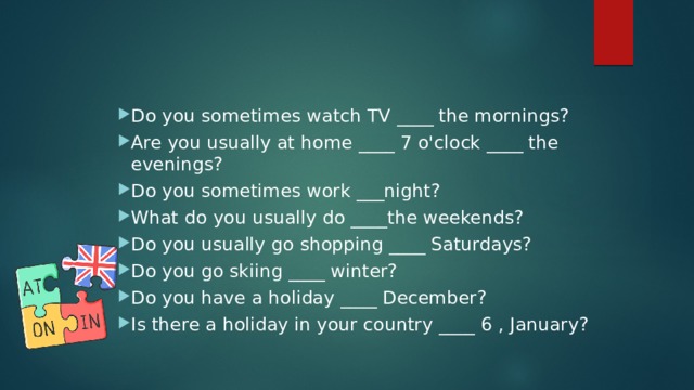 Do you sometimes watch TV ____ the mornings? Are you usually at home ____ 7 o'clock ____ the evenings? Do you sometimes work ___night? What do you usually do ____the weekends? Do you usually go shopping ____ Saturdays? Do you go skiing ____ winter? Do you have a holiday ____ December? Is there a holiday in your country ____ 6 , January? 