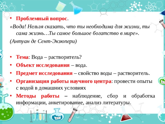Проблемный вопрос . «Вода! Нельзя сказать, что ты необходима для жизни, ты сама жизнь…Ты самое большое богатство в мире». (Антуан де Сент-Экзюпери) Тема : Вода – растворитель? Объект исследования – вода. Предмет исследования – свойство воды – растворитель. Организация работы научного центра : провести опыты с водой в домашних условиях Методы работы – наблюдение, сбор и обработка информации,  анкетирование, анализ литературы. 