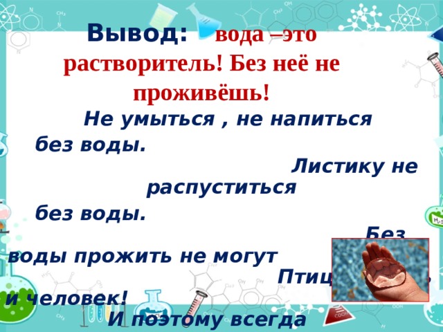 Вывод: вода –это растворитель! Без неё не проживёшь!  Не умыться , не напиться  без воды. Листику не распуститься  без воды. Без воды прожить не могут Птица , зверь и человек! И поэтому всегда Всем везде нужна вода! 