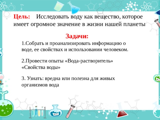 Цель: Исследовать воду как вещество, которое имеет огромное значение в жизни нашей планеты Задачи: Собрать и проанализировать информацию о воде, ее свойствах и использовании человеком.  Провести опыты «Вода-растворитель» «Свойства воды»   Узнать: вредна или полезна для живых организмов вода  