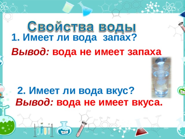  1. Имеет ли вода запах?  Вывод: вода не имеет запаха 2. Имеет ли вода вкус? Вывод:  вода не имеет вкуса. 