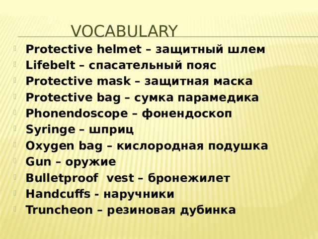    VOCABULARY Protective helmet – защитный шлем Lifebelt – спасательный пояс Protective mask – защитная маска Protective bag – сумка парамедика Phonendoscope – фонендоскоп Syringe – шприц Oxygen bag – кислородная подушка Gun – оружие Bulletproof vest – бронежилет Handcuffs - наручники Truncheon – резиновая дубинка  