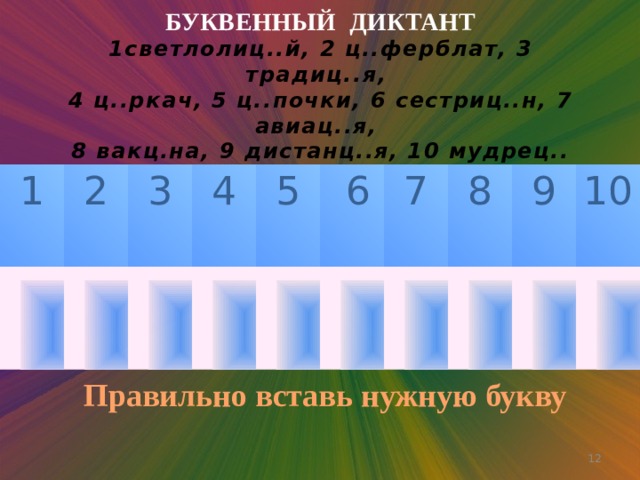 БУКВЕННЫЙ ДИКТАНТ  1светлолиц..й, 2 ц..ферблат, 3 традиц..я,  4 ц..ркач, 5 ц..почки, 6 сестриц..н, 7 авиац..я,  8 вакц.на, 9 дистанц..я, 10 мудрец..    1 2 3 4 5  6 7 8 9 10 Правильно вставь нужную букву  