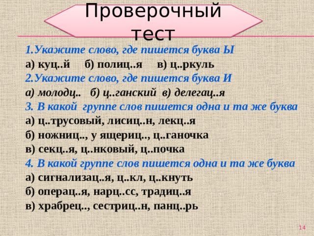 Проверочный тест 1.Укажите слово, где пишется буква Ы а) куц..й б) полиц..я в) ц..ркуль 2.Укажите слово, где пишется буква И а) молодц.. б) ц..ганский в) делегац..я 3. В какой группе слов пишется одна и та же буква а) ц..трусовый, лисиц..н, лекц..я б) ножниц.., у ящериц.., ц..ганочка в) секц..я, ц..нковый, ц..почка 4. В какой группе слов пишется одна и та же буква а) сигнализац..я, ц..кл, ц..кнуть б) операц..я, нарц..сс, традиц..я в) храбрец.., сестриц..н, панц..рь  