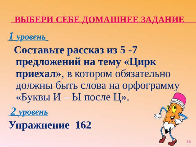 ВЫБЕРИ СЕБЕ ДОМАШНЕЕ ЗАДАНИЕ 1 уровень   Составьте рассказ из 5 -7 предложений на тему «Цирк приехал» , в котором обязательно должны быть слова на орфограмму «Буквы И – Ы после Ц».  2 уровень Упражнение 162  