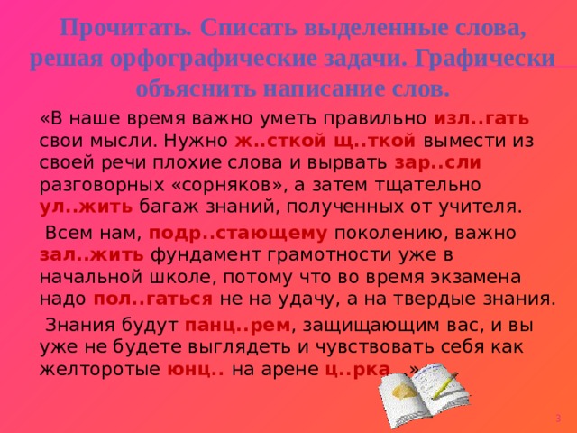 Прочитать. Списать выделенные слова, решая орфографические задачи. Графически объяснить написание слов.  «В наше время важно уметь правильно изл..гать свои мысли. Нужно ж..сткой щ..ткой вымести из своей речи плохие слова и вырвать зар..сли разговорных «сорняков», а затем тщательно ул..жить багаж знаний, полученных от учителя.  Всем нам, подр..стающему поколению, важно зал..жить фундамент грамотности уже в начальной школе, потому что во время экзамена надо пол..гаться не на удачу, а на твердые знания.  Знания будут панц..рем , защищающим вас, и вы уже не будете выглядеть и чувствовать себя как желторотые юнц.. на арене ц..рка …»    