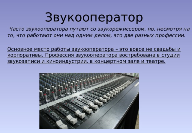 Звукооператор  Часто звукооператора путают со звукорежиссером, но, несмотря на то, что работают они над одним делом, это две разных профессии.  Основное место работы звукооператора – это вовсе не свадьбы и корпоративы. Профессия звукооператора востребована в студии звукозаписи и киноиндустрии, в концертном зале и театре. 