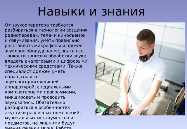 Навыки и знания От звукооператора требуется разбираться в технологии создания радиопередач, теле- и киносъемок и озвучивания, уметь правильно расставлять микрофоны и прочее звуковое оборудование, знать все тонкости записи и обработки звука, владеть аналоговыми и цифровыми техническими средствами. Также специалист должен уметь обращаться со звуковоспроизводящей аппаратурой, специальными компьютерными программами, микшировать и проводить звукозапись. Обязательно разбираться в особенностях акустики различных помещений, музыкальных инструментов и предметов, не лишними будут знания физики звука. Работа звукооператором подходит для людей с музыкальным образованием и знакомых с техникой. 