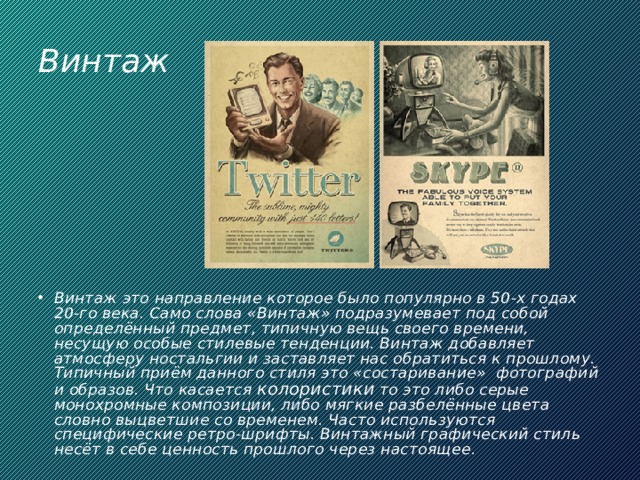 Винтаж Винтаж это направление которое было популярно в 50-х годах 20-го века. Само слова «Винтаж» подразумевает под собой определённый предмет, типичную вещь своего времени, несущую особые стилевые тенденции. Винтаж добавляет атмосферу ностальгии и заставляет нас обратиться к прошлому. Типичный приём данного стиля это «состаривание»  фотографий и образов. Что касается колористики то это либо серые монохромные композиции, либо мягкие разбелённые цвета словно выцветшие со временем. Часто используются специфические ретро-шрифты. Винтажный графический стиль несёт в себе ценность прошлого через настоящее. 