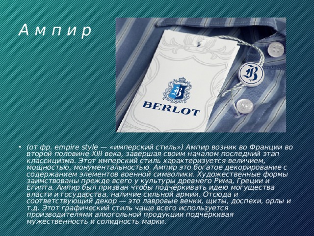 А м п и р (от фр. empire style — «имперский стиль») Ампир возник во Франции во второй половине XIII века, завершая своим началом последний этап классицизма. Этот имперский стиль характеризуется величием, мощностью, монументальностью. Ампир это богатое декорирование с содержанием элементов военной символики. Художественные формы заимствованы прежде всего у культуры древнего Рима, Греции и Египта. Ампир был призван чтобы подчёркивать идею могущества власти и государства, наличие сильной армии. Отсюда и соответствующий декор — это лавровые венки, щиты, доспехи, орлы и т.д. Этот графический стиль чаще всего используется производителями алкогольной продукции подчёркивая мужественность и солидность марки.  