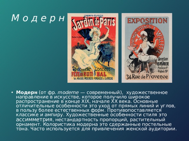 М о д е р н Модерн (от фр.  moderne  — современный),  художественное направление в искусстве, которое получило широкое распространение в конце XIX, начале XX века. Основные отличительные особенности это уход от прямых линий и углов, в пользу более естественных форм. Противопоставляется классике и ампиру. Художественные особенности стиля это ассимметрия , нестандартность пропорций, растительный орнамент. Колористика модерна это сдержанные постельные тона. Часто используется для привлечения женской аудитории. 