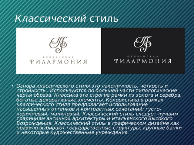 Классический стиль Основа классического стиля это лаконичность, чёткость и стройность.. Используются по большей части типологические черты образа. Классика это строгие рамки из золота и серебра, богатые декоративные элементы. Колористика в рамках классического стиля предполагает использование насыщенных оттенков и контрастных сочетаний: густо-коричневый, малиновый. Классический стиль следует лучшим традициям античной архитектуры и итальянского Высокого Возрождения. Классический стиль в графическом дизайне как правило выбирают государственные структуры, крупные банки и некоторые художественные учреждения. 