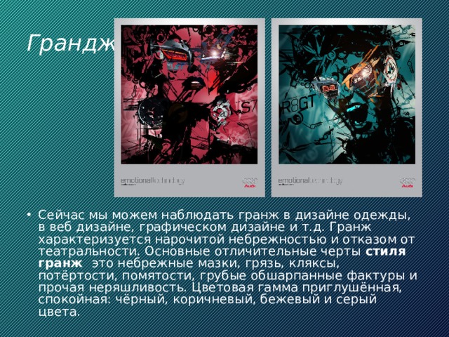 Грандж Сейчас мы можем наблюдать гранж в дизайне одежды, в веб дизайне, графическом дизайне и т.д. Гранж характеризуется нарочитой небрежностью и отказом от театральности. Основные отличительные черты  стиля гранж   это небрежные мазки, грязь, кляксы, потёртости, помятости, грубые обшарпанные фактуры и прочая неряшливость. Цветовая гамма приглушённая, спокойная: чёрный, коричневый, бежевый и серый цвета. 